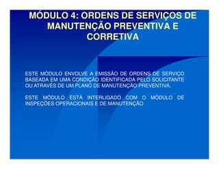 MÓDULO 4: ORDENS DE SERVIÇOS DE
MANUTENÇÃO PREVENTIVA E
CORRETIVA
ESTE MÓDULO ENVOLVE A EMISSÃO DE ORDENS DE SERVIÇO
BASEADA EM UMA CONDIÇÃO IDENTIFICADA PELO SOLICITANTE
OU ATRAVÉS DE UM PLANO DE MANUTENÇÃO PREVENTIVA.
ESTE MÓDULO ESTÁ INTERLIGADO COM O MÓDULO DE
INSPEÇÕES OPERACIONAIS E DE MANUTENÇÃO
 