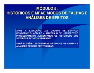MÓDULO 5:
HISTÓRICOS E MFAE MODOS DE FALHAS E
ANÁLISES DE EFEITOS
APÓS A EXECUÇÃO DAS ORDENS DE SERVIÇO,
CONFORME O MÓDULO 4, HAVERÁ O SEU RESPECTIVO
PROCESSAMENTO ALIMENTANDO OS HISTÓRICOS DOS
SETORES E DOS EQUIPAMENTOS.
SERÁ POSSÍVEL ESTRUTURAR OS MODOS DE FALHAS E
ANÁLISES DE SEUS EFEITOS MFAE.
 