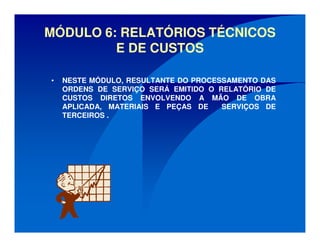 MÓDULO 6: RELATÓRIOS TÉCNICOS
E DE CUSTOS
• NESTE MÓDULO, RESULTANTE DO PROCESSAMENTO DAS
ORDENS DE SERVIÇO SERÁ EMITIDO O RELATÓRIO DE
CUSTOS DIRETOS ENVOLVENDO A MÃO DE OBRA
APLICADA, MATERIAIS E PEÇAS DE SERVIÇOS DE
TERCEIROS .
 