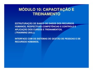 MÓDULO 10: CAPACITAÇÃO E
TREINAMENTO
ESTRUTURAÇÃO DE BANCO DE DADOS DOS RECURSOS
HUMANOS, RESPECTIVAS COMPETÊNCIAS E CONTROLE E
APLICAÇÃO DOS CURSOS E TREINAMENTOS.
(TRAINNING SKILL)
INTERFACE COM OS SISTEMAS DE GESTÃO DE PESSOAS E DE
RECURSOS HUMANOS.
 