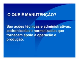 O QUE É MANUTENÇÃO?
São ações técnicas e administrativas,
padronizadas e normalizadas que
fornecem apoio à operação e
produção.
 