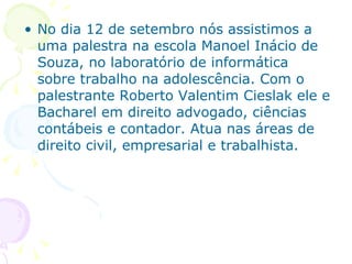 No dia 12 de setembro nós assistimos a uma palestra na escola Manoel Inácio de Souza, no laboratório de informática sobre trabalho na adolescência. Com o palestrante Roberto Valentim Cieslak ele e Bacharel em direito advogado, ciências contábeis e contador. Atua nas áreas de direito civil, empresarial e trabalhista. 