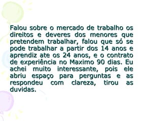 Falou sobre o mercado de trabalho os direitos e deveres dos menores que pretendem trabalhar, falou que só se pode trabalhar a partir dos 14 anos e aprendiz ate os 24 anos, e o contrato de experiência no Maximo 90 dias. Eu achei muito interessante, pois ele abriu espaço para perguntas e as respondeu com clareza, tirou as duvidas. 