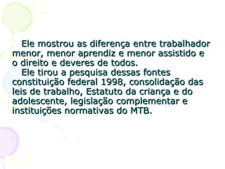 Ele mostrou as diferença entre trabalhador menor, menor aprendiz e menor assistido e o direito e deveres de todos.   Ele tirou a pesquisa dessas fontes constituição federal 1998, consolidação das leis de trabalho, Estatuto da criança e do adolescente, legislação complementar e instituições normativas do MTB. 