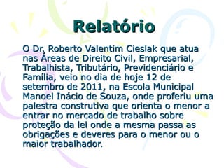 Relatório O Dr. Roberto Valentim Cieslak que atua nas Áreas de Direito Civil, Empresarial, Trabalhista, Tributário, Previdenciário e Família, veio no dia de hoje 12 de setembro de 2011, na Escola Municipal Manoel Inácio de Souza, onde proferiu uma palestra construtiva que orienta o menor a entrar no mercado de trabalho sobre proteção da lei onde a mesma passa as obrigações e deveres para o menor ou o maior trabalhador. 