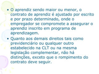 O aprendiz sendo maior ou menor, o contrato de aprendiz é ajustado por escrito e por prazo determinado, onde o empregador se compromete a assegurar o aprendiz inscrito em programa de aprendizagem. Quanto aos demais direitos tais como previdenciário ou qualquer outro estabelecido na CLT ou na mesma legislação complementar, não há distinções, exceto que o rompimento do contrato deve seguir. 