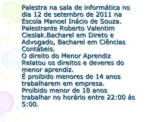 Palestra na sala de informática no dia 12 de setembro de 2011 na Escola Manoel Inácio de Souza. Palestrante Roberto Valentim Cieslak.Bacharel em Direto e Advogado, Bacharel em Ciências Contábeis. O direito do Menor Aprendiz Relatou os direitos e deveres do menor aprendiz. É proibido menores de 14 anos trabalharem em empresa. Proibido menor de 18 anos trabalhar no horário entre 22:00 ás 5:00. 
