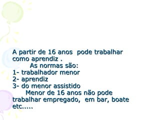 A partir de 16 anos  pode trabalhar como aprendiz .   As normas são: 1- trabalhador menor  2- aprendiz  3- do menor assistido    Menor de 16 anos não pode trabalhar empregado,  em bar, boate etc..... 