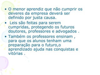 O menor aprendiz que não cumprir os deveres da empresa deverá ser definido por justa causa. Leis são feitas para serem cumpridas, protegendo os futuros doutores, professores e advogados . Também os professores ensinam , para que os alunos tenham uma preparação para o futuro,o aprendizado ajuda nas conquistas e vitórias . 