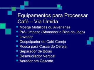 Equipamentos para Processar
Café – Via Úmida
 Moega Metálicas ou Alvenarias
 Pré-Limpeza (Abanador e Bica de Jogo)
 Lavador
 Despolpador de Café Cereja
 Rosca para Casca do Cereja
 Separador de Bóias
 Desmucilador Vertical
 Aerador em Cascata
 