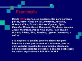Desde 1996 exporta seus equipamentos para inúmeros
países, como: África do Sul, Alemanha, Austrália,
Burundi, China, Estados Unidos, Equador, Egito,
Espanha, Ghana, Guiné, Guatemala, Honduras, Jamaica,
Japão, Nicarágua, Papua Nova Guiné, Peru, Quênia,
Ruanda, Rússia, Síria, Tanzânia, Uganda, Venezuela, e
outros.
Sua Engenharia prepara projetos detalhados para
fazendas, usinas processadoras e armazéns, para as
mais variadas capacidades de produção, atendendo
assim às necessidades do cliente, e garante a satisfação
em utilizar equipamentos PALINI & ALVES.
Exportação
 
