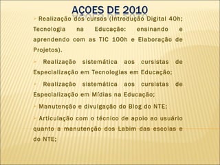 Realização dos cursos (Introdução Digital 40h; Tecnologia na Educação: ensinando e aprendendo com as TIC 100h e Elaboração de Projetos). Realização sistemática aos cursistas de Especialização em Tecnologias em Educação; Realização sistemática aos cursistas de Especialização em Mídias na Educação; Manutenção e divulgação do Blog do NTE; Articulação com o técnico de apoio ao usuário quanto a manutenção dos Labim das escolas e do NTE; 