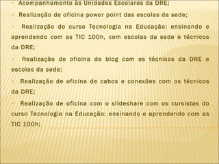 Capacitação dos técnicos da DRE no curso Introdução Digital; Acompanhamento às Unidades Escolares da DRE; Realização de oficina power point das escolas da sede; Realização do curso Tecnologia na Educação: ensinando e aprendendo com as TIC 100h, com escolas da sede e técnicos da DRE; Realização de oficina de blog com os técnicos da DRE e escolas da sede; Realização de oficina de cabos e conexões com os técnicos da DRE; Realização de oficina com o slideshare com os cursistas do curso Tecnologia na Educação: ensinando e aprendendo com as TIC 100h; 