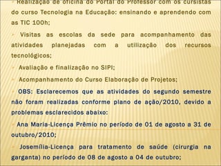 Realização de oficina do Portal do Professor com os cursistas do curso Tecnologia na Educação: ensinando e aprendendo com as TIC 100h; Visitas as escolas da sede para acompanhamento das atividades planejadas com a utilização dos recursos tecnológicos; Avaliação e finalização no SIPI; Acompanhamento do Curso Elaboração de Projetos; OBS: Esclarecemos que as atividades do segundo semestre não foram realizadas conforme plano de ação/2010, devido a problemas esclarecidos abaixo: Ana Maria-Licença Prêmio no período de 01 de agosto a 31 de outubro/2010; Josemília-Licença para tratamento de saúde (cirurgia na garganta) no período de 08 de agosto a 04 de outubro; 