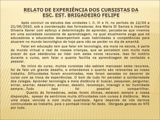 Após concluir os estudos das unidades I, II, III e IV, no período de 12/04 a 21/06/2010, sob a coordenação das formadoras: Ana Maria Di Santos e Josemília Oliveira Xavier com esforço e determinação de aprender, percebe-se que vivemos em uma sociedade constante de aprendizagem, na qual atualmente exige que nó educadores e educandos desempenhem suas habilidades e competências para atuarem no mundo tecnológico de hoje para não se perder no dia de amanhã. Falar em educação tem que falar em tecnologia, ela mora na escola, é parte do mundo virtual e real de nossas crianças, que se percebem com muito mais prazer do que obstáculos ao lidar com estes novos recursos. Isso foi notório durante o curso, sem falar o quanto facilita na aprendizagem de conteúdo e pessoal. No início do curso, muitos cursistas não sabiam manusear estes recursos, foi de fato um grande desafio, e entendemos o quanto são relevantes ao nosso trabalho. Dificuldades foram encontradas, mas foram sanadas no decorrer do curso com as troca de experiências. O bom de tudo foi perceber a solidariedade dos colegas. Aprender tecnologia a meia distância é: buscar, pesquisar, perguntar, errrar, acertar, desanimar, animar, desistir, recomeçar, interagir e ter humildade sempre...Tudo isso foi possível compartilhar. Quanto às formadoras, estas foram ótimas, estavam sempre a nossa disposição,  apesar de sentirmos muita dificuldades com cursos à distância.  Mais uma etapa vencida e com muita qualidade. Agora depende de nós darmos continuidade ao trabalho, pois o pontapé inicial foi dado.  Obrigada garotas do NTE por tudo. 