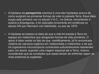  A hipótese da panspermia cósmica é uma das hipóteses acerca de
como surgiram as primeiras formas de vida no planeta Terra. Essa ideia
surgiu pela primeira vez no século V A.C., na Grécia, remontando a
autoria a Anaxágoras, e foi colocada novamente em evidência no
século XIX por Hermann von Helmholtz, no ano de 1879.
 A hipótese se baseia na ideia de que a vida foi trazida à Terra do
espaço em meteoritos que abrigavam formas de vida primárias. O
apoio à ideia reside no fato de que, cientificamente, já foi encontrada
matéria de natureza orgânica em meteoróides e meteoritos; e de que
há organismos microscópicos conhecidos suficientemente resistentes
para, em teoria, suportar uma viagem espacial até a Terra, mesmo
considerado que as condições que esses teriam de enfrentar sejam as
mais extremas já cogitadas.
 