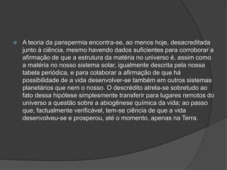  A teoria da panspermia encontra-se, ao menos hoje, desacreditada
junto à ciência, mesmo havendo dados suficientes para corroborar a
afirmação de que a estrutura da matéria no universo é, assim como
a matéria no nosso sistema solar, igualmente descrita pela nossa
tabela periódica, e para colaborar a afirmação de que há
possibilidade de a vida desenvolver-se também em outros sistemas
planetários que nem o nosso. O descrédito atrela-se sobretudo ao
fato dessa hipótese simplesmente transferir para lugares remotos do
universo a questão sobre a abiogênese química da vida; ao passo
que, factualmente verificável, tem-se ciência de que a vida
desenvolveu-se e prosperou, até o momento, apenas na Terra.
 