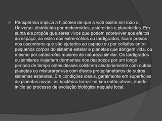  Panspermia implica a hipótese de que a vida existe em todo o
Universo, distribuída por meteoroides, asteroides e planetoides. Em
suma ela propõe que seres vivos que podem sobreviver aos efeitos
do espaço, ao estilo dos extremófilos ou tardígrados, ficam presos
nos escombros que são ejetados ao espaço ou por colisões entre
pequenos corpos do sistema estelar e planetas que abrigem vida, ou
mesmo por catástrofes maiores de natureza similar. Os tardígrados
ou similares viajariam dormentes nos destroços por um longo
período de tempo antes desses colidirem aleatoriamente com outros
planetas ou misturarem-se com discos protoplanetários de outros
sistemas estelares. Em condições ideais, geralmente em superfícies
de planetas novos, as bactérias tornar-se-iam então ativas, dando
início ao processo de evolução biológica naquele local.
 