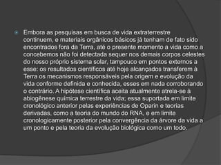  Embora as pesquisas em busca de vida extraterrestre
continuem, e materiais orgânicos básicos já tenham de fato sido
encontrados fora da Terra, até o presente momento a vida como a
concebemos não foi detectada sequer nos demais corpos celestes
do nosso próprio sistema solar, tampouco em pontos externos a
esse: os resultados científicos até hoje alcançados transferem à
Terra os mecanismos responsáveis pela origem e evolução da
vida conforme definida e conhecida, esses em nada corroborando
o contrário. A hipótese científica aceita atualmente atrela-se à
abiogênese química terrestre da vida; essa suportada em limite
cronológico anterior pelas experiências de Oparin e teorias
derivadas, como a teoria do mundo do RNA, e em limite
cronologicamente posterior pela convergência da árvore da vida a
um ponto e pela teoria da evolução biológica como um todo.
 