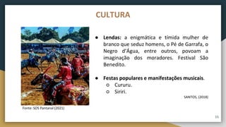 ● Lendas: a enigmática e tímida mulher de
branco que seduz homens, o Pé de Garrafa, o
Negro d’Água, entre outros, povoam a
imaginação dos moradores. Festival São
Benedito.
● Festas populares e manifestações musicais.
○ Cururu.
○ Siriri.
SANTOS, (2018)
Fonte: SOS Pantanal (2021)
CULTURA
15
 