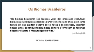 Os Biomas Brasileiros
“Os biomas brasileiros são legados vivos dos processos evolutivos
biológicos e geológicos ocorridos durante milhões de anos, ao mesmo
tempo em que ajudam o povo desta nação a se significar, inspiram
nossas artes, contribuem para nossa cultura e fornecem os recursos
necessários para a manutenção da vida.”
Fonte: Santos, (2018)
BIOMA ≠ ECOSSISTEMAS
2
 