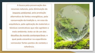 A busca pela preservação dos
recursos naturais, pela diminuição do
impacto ambiental, pela produção
alternativa de fontes energéticas, pela
conservação da tradição e, no caso da
arquitetura, pela aplicação de materiais e
técnicas construtivas que não agridam o
meio ambiente, trata-se de um dos
desafios do mundo contemporâneo, o
qual pode encontrar na experiência
vernacular fortes pontos de contato e
referência.
 