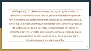 Rolão [et.al.] (2019) descrevem que as organizações modernas
devido estarem inseridas no cenário global e competitivo apontam
que a lucratividade compreende uma variedade de interesses sociais,
ambientais e governamentais, com finalidade de atender os preceitos
da sustentabilidade. No entanto, os desembolsos em controles
ambientais devem ser vistos como um investimento em longo prazo,
como uma garantia de sobrevivência do negócio da empresa e
contribuição para um planeta melhor.
26
 