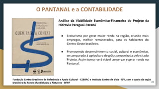 Análise da Viabilidade Econômico-Financeira do Projeto da
Hidrovia Paraguai-Paraná
Fundação Centro Brasileiro de Referência e Apoio Cultural - CEBRAC e Instituto Centro de Vida - ICV, com o apoio da seção
brasileira do Fundo Mundial para a Natureza - WWF
● Ecoturismo por gerar maior renda na região, criando mais
empregos, melhor remunerados, para os habitantes do
Centro-Oeste brasileiro.
● Promovendo desenvolvimento social, cultural e econômico,
se comparado à agricultura de grãos preconizada pelo citado
Projeto. Assim tornar-se-á viável conservar e gerar renda no
Pantanal.
28
O PANTANAL e a CONTABILIDADE
 