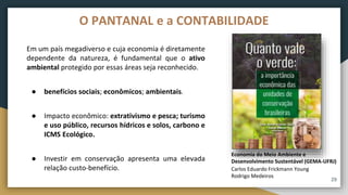 29
O PANTANAL e a CONTABILIDADE
Em um país megadiverso e cuja economia é diretamente
dependente da natureza, é fundamental que o ativo
ambiental protegido por essas áreas seja reconhecido.
● benefícios sociais; econômicos; ambientais.
● Impacto econômico: extrativismo e pesca; turismo
e uso público, recursos hídricos e solos, carbono e
ICMS Ecológico.
● Investir em conservação apresenta uma elevada
relação custo-benefício. Carlos Eduardo Frickmann Young
Rodrigo Medeiros
Economia do Meio Ambiente e
Desenvolvimento Sustentável (GEMA-UFRJ)
 