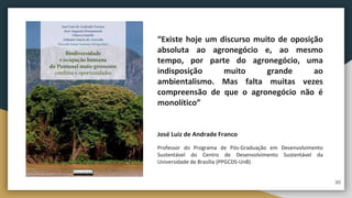 “Existe hoje um discurso muito de oposição
absoluta ao agronegócio e, ao mesmo
tempo, por parte do agronegócio, uma
indisposição muito grande ao
ambientalismo. Mas falta muitas vezes
compreensão de que o agronegócio não é
monolítico”
José Luiz de Andrade Franco
Professor do Programa de Pós-Graduação em Desenvolvimento
Sustentável do Centro de Desenvolvimento Sustentável da
Universidade de Brasília (PPGCDS-UnB)
30
 