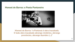 Manoel de Barros “o Pantanal é obra inacabada.
E toda obra inacabada abrange mistérios, abrange
prenúncios, abrange duendes (...)”
Manoel de Barros: o Poeta Pantaneiro
33
 