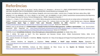 ABDON, M. de M., Silva, J. dos S. V. da, Souza, Í. de M. e, Romon, V. T., Rampazzo, J., & Ferrari, D. L. (2007). DESMATAMENTO NO BIOMA PANTANAL ATÉ O
ANO 2002: RELAÇÕES COM A FITOFISIONOMIA E LIMITES MUNICIPAIS. Revista Brasileira de Cartografia, 59, 8.
Almeida, Lúcia Marina Alves de; Rigolin, Tércio Barbosa. Geografia: série novo ensino médio – volume único. 2ª edição. São Paulo: editora Ática, 2005.
ARRUDA, S. B. S. de, ANDRADE, L. N. P. da S., SOUZA, C. A. de, CRUZ, J. da S., & LEANDRO, G. R. dos S. (2014). Características Socioeconômicas Dos Ribeirinhos
No Rio Paraguai, Município De Cáceres, Pantanal Matogrossense – BRASIL. Geografia em Questão, 7.
Cardoso, E. L., Crispim, S. M. A., & Rodrigues, C. A. G. (2003). Efeitos da queima na dinâmica da biomassa aérea de um campo nativo no Pantanal(1). 38(6), 6.
CEBRAC - Fundação Centro Brasileiro de Referência e Apoio Cultura; ICV - Instituto Centro de Vida; WWF - Fundo Mundial para a Natureza. Hidrovia
Paraguai-Paraná, Quem Paga a Conta? Texto para Discussão, Setembro de 1994. Disponível em: https://ecoa.org.br/wp-
content/uploads/2016/03/Hidrovia-Paran%C3%A1-Paraguai-Quem-paga-a-conta.pdf . Acesso em: 24/04/2021.
FRANCO, José Luiz de Andrade et al. Biodiversidade e ocupação humana do Pantanal Mato-grossense : conflitos e oportunidades. 1. ed. - Rio de Janeiro :
Garamond, 2013. Disponível em: https://www.researchgate.net/publication/320715604_Biodiversidade_e_ocupacao_humana_do_Pantanal_mato-
grossense_conflitos_e_oportunidades/link/5a1558aaa6fdccd697bc209e/download. Acesso em 27/04/2021.
FERREIRA, Araceli. Contabilidade Ambiental—Uma informação para o desenvolvimento sustentável. 3a. Edição: Atlas: 2011.
Hale, T. (2016). “All Hands on Deck”: The Paris Agreement and Nonstate Climate Action. Global Environmental Politics, 16(3), 12–22.
https://doi.org/10.1162/GLEP_a_00362
IBGE, Instituto Brasileiro de Geografia e Estatística. Biomas. Disponível em: https://cnae.ibge.gov.br/images/7a12/mapas/Brasil/biomas.pdf Acesso em:
23/04/2021.
IBGE, Instituto Brasileiro de Geografia e Estatística. Vamos conhecer o Brasil? nosso território: Biomas. Disponível em:
https://cnae.ibge.gov.br/en/component/content/94-7a12/7a12-vamos-conhecer-o-brasil/nosso-territorio/1465-ecossistemas.html?Itemid=101. Acesso em:
22/04/2021.
IMASUL. AQUÁRIO DO PANTANAL, Instituto de Meio Ambiente de Mato Grosso do Sul, Aquário do Pantanal. Disponível em:
https://www.imasul.ms.gov.br/aquario-do-pantanal/. Acesso em: 23/04/2021.
Referências
34
 