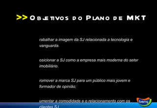 >> Trabalhar a imagem da SJ relacionada a tecnologia e vanguarda. Posicionar a SJ como a empresa mais moderna do setor imobiliário. Promover a marca SJ para um público mais jovem e formador de opinião; Aumentar a comodidade e o relacionamento com os clientes SJ Gerar negócios e aumentar faturamento Objetivos do Plano de MKT 