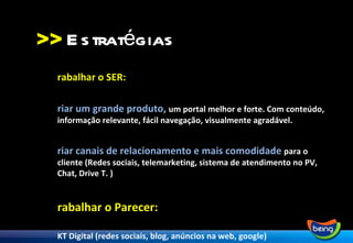 >> Trabalhar o SER:  Criar um grande produto,  um portal melhor e forte. Com conteúdo, informação relevante, fácil navegação, visualmente agradável. Criar canais de relacionamento e mais comodidade  para o cliente (Redes sociais, telemarketing, sistema de atendimento no PV, Chat, Drive T. ) Trabalhar o Parecer: MKT Digital (redes sociais, blog, anúncios na web, google) Evento (lançamento, brindes) Virar notícia (Assessoria) Comunicação nos meios tradicionais (jornais, revistas) Estratégias 