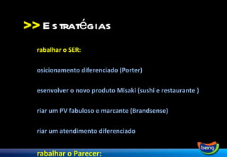 >> Trabalhar o SER:  Posicionamento diferenciado (Porter) Desenvolver o novo produto Misaki (sushi e restaurante ) Criar um PV fabuloso e marcante (Brandsense) Criar um atendimento diferenciado Trabalhar o Parecer: MKT Digital (redes sociais, blog, anúncios na web, google) Eventos (degustações especiais e festivais) Virar notícia (Assessoria) Comunicação nos meios tradicionais (jornais, revistas) Estratégias 