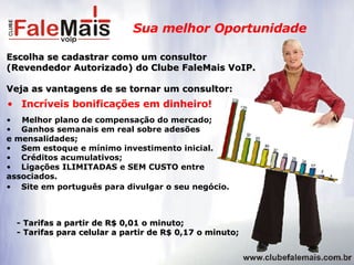 Sua melhor Oportunidade Escolha se cadastrar como um consultor (Revendedor Autorizado) do Clube FaleMais VoIP.   Veja as vantagens de se tornar um consultor: Melhor plano de compensação do mercado; Ganhos semanais em real sobre adesões  e mensalidades; Sem estoque e mínimo investimento inicial. Créditos acumulativos; Ligações ILIMITADAS e SEM CUSTO entre  associados. Site em português para divulgar o seu negócio. Incríveis bonificações em dinheiro! - Tarifas a partir de R$ 0,01 o minuto; - Tarifas para celular a partir de R$ 0,17 o minuto; 