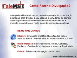Você pode utilizar de todos os meios disponíveis de comunicação e materiais para divulgar o seu negócio e convidando as demais  pessoas para entrarem no seu site e conhecerem melhor a  proposta e se efetivarem neste plano de economia e negócios! MEIOS MAIS USADOS Internet:  Divulgação em Sites, Classificados Online,  Sites de Busca, Comunidades de relacionamento e outros. Mídia Impressa:  Classificados de Jornais, Cartazes,  Panfletos, Cartões de Visita e outros meios de Publicidade. Outros:  Palestras e divulgação boca a boca. Como Fazer a Divulgação? 