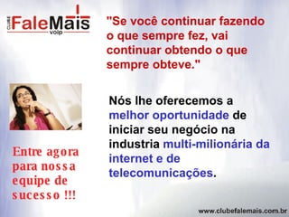 Nós lhe oferecemos a  melhor oportunidade  de iniciar seu negócio na industria  multi-milionária da internet e de telecomunicações . "Se você continuar fazendo o que sempre fez, vai continuar obtendo o que sempre obteve." Entre agora para nossa equipe de sucesso !!! 