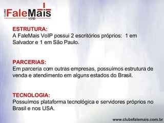 ESTRUTURA: A FaleMais VoIP possui 2 escritórios próprios:  1 em Salvador e 1 em São Paulo. PARCERIAS: Em parceria com outras empresas, possuímos estrutura de venda e atendimento em alguns estados do Brasil. TECNOLOGIA: Possuímos plataforma tecnológica e servidores próprios no Brasil e nos USA. 