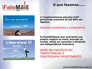 O que fazemos...... 1) Implementamos soluções VoIP permitindo economia de até 90% em ligações. 2) Possibilitamos que você tenha seu próprio negócio no maior mercado do mundo, sendo um consultor e atingindo sua independência financeira. INICIE SEU NEGÓCIO EM  TEMPO PARCIAL E  COM PEQUENO INVESTIMENTO Soluções residenciais e coorporativas 