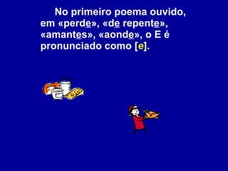 No primeiro poema ouvido, em «perd e », «d e  repent e », «amant e s», «aond e », o E é pronunciado como [ e ]. 