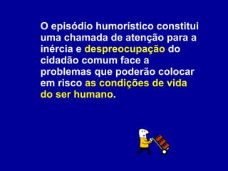 O episódio humorístico constitui uma chamada de atenção para a inércia e  despreocupação  do cidadão comum face a problemas que poderão colocar em risco  as condições de vida do ser humano .  