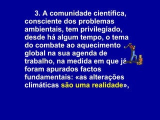 3. A comunidade científica, consciente dos problemas ambientais, tem privilegiado, desde há algum tempo, o tema do combate ao aquecimento global na sua agenda de trabalho, na medida em que já foram apurados factos fundamentais: «as alterações climáticas  são uma realidade »,   