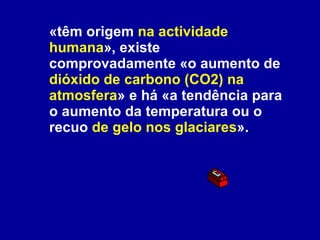 «têm origem  na actividade humana », existe comprovadamente «o aumento de  dióxido de carbono (CO2) na atmosfera » e há «a tendência para o aumento da temperatura ou o recuo  de gelo nos glaciares ».   