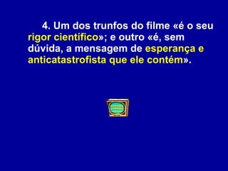 4. Um dos trunfos do filme «é o seu  rigor científico »; e outro «é, sem dúvida, a mensagem de  esperança e anticatastrofista que ele contém ».  