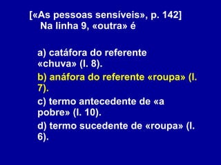 [«As pessoas sensíveis», p. 142]   Na linha 9, «outra» é a) catáfora do referente «chuva» (l. 8). b) anáfora do referente «roupa» (l. 7). c) termo antecedente de «a pobre» (l. 10). d) termo sucedente de «roupa» (l. 6). 