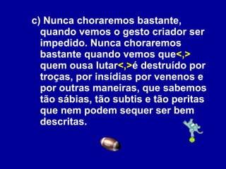 c) Nunca choraremos bastante, quando vemos o gesto criador ser impedido. Nunca choraremos bastante quando vemos que <,>  quem ousa lutar <,> é destruído por troças, por insídias por venenos e por outras maneiras, que sabemos tão sábias, tão subtis e tão peritas que nem podem sequer ser bem descritas. 