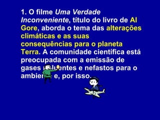 1. O filme  Uma Verdade Inconveniente , título do livro de  Al Gore , aborda o tema das  alterações climáticas e as suas consequências para o planeta Terra . A comunidade científica está preocupada com a emissão de gases poluentes e nefastos para o ambiente e, por isso,   