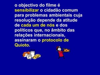 o objectivo do filme é  sensibilizar  o cidadão comum para problemas ambientais cuja resolução depende da atitude de  cada um de nós  e dos políticos que, no âmbito das relações internacionais, assinaram o  protocolo de Quioto .  