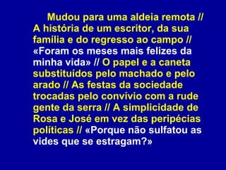 Mudou para uma aldeia remota // A história de um escritor, da sua família e do regresso ao campo //  «Foram os meses mais felizes da minha vida» //  O papel e a caneta substituídos pelo machado e pelo arado // As festas da sociedade trocadas pelo convívio com a rude gente da serra // A simplicidade de Rosa e José em vez das peripécias políticas //  «Porque não sulfatou as vides que se estragam?» 